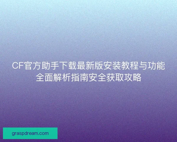 CF官方助手下载最新版安装教程与功能全面解析指南安全获取攻略