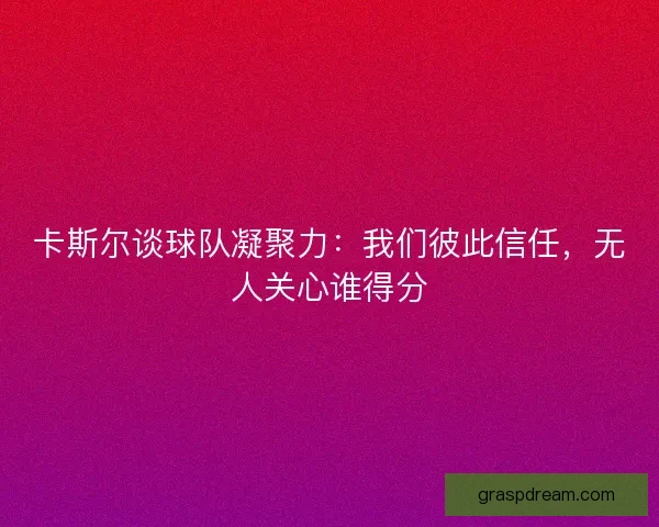 卡斯尔谈球队凝聚力：我们彼此信任，无人关心谁得分