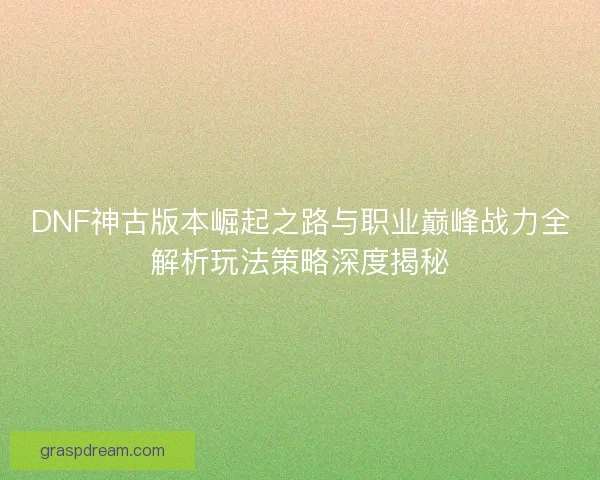 DNF神古版本崛起之路与职业巅峰战力全解析玩法策略深度揭秘