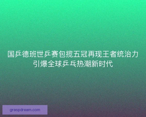 国乒德班世乒赛包揽五冠再现王者统治力引爆全球乒乓热潮新时代
