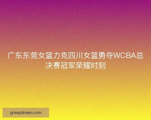 广东东莞女篮力克四川女篮勇夺WCBA总决赛冠军荣耀时刻