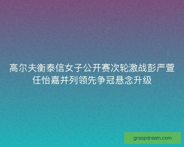 高尔夫衡泰信女子公开赛次轮激战彭严萱任怡嘉并列领先争冠悬念升级
