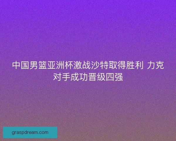 中国男篮亚洲杯激战沙特取得胜利 力克对手成功晋级四强